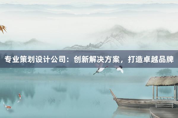 专业策划设计公司：创新解决方案，打造卓越品牌