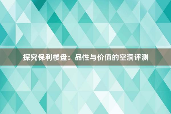 探究保利楼盘：品性与价值的空洞评测